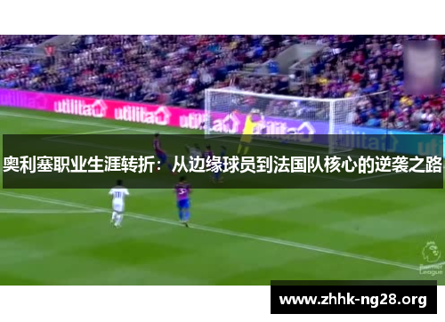 奥利塞职业生涯转折：从边缘球员到法国队核心的逆袭之路