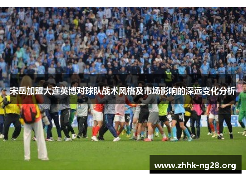 宋岳加盟大连英博对球队战术风格及市场影响的深远变化分析