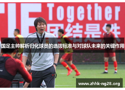 国足主帅解析归化球员的选拔标准与对球队未来的关键作用