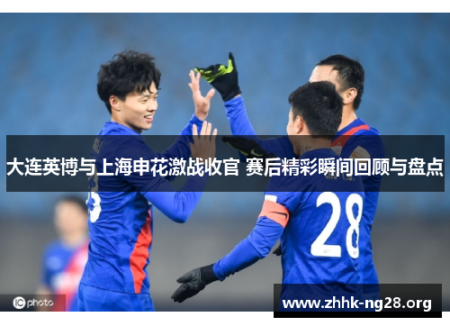大连英博与上海申花激战收官 赛后精彩瞬间回顾与盘点
