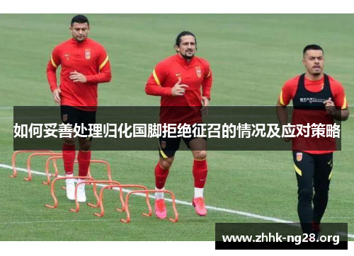 如何妥善处理归化国脚拒绝征召的情况及应对策略