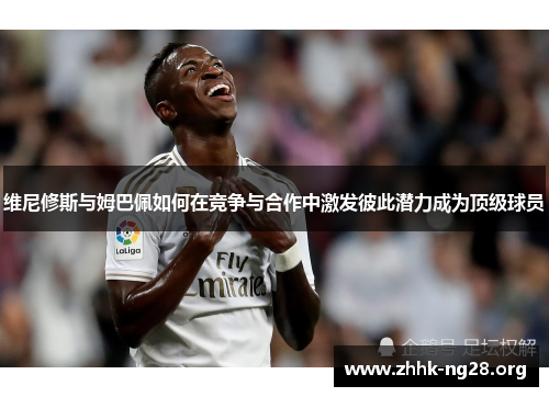维尼修斯与姆巴佩如何在竞争与合作中激发彼此潜力成为顶级球员