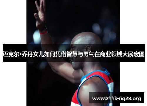 迈克尔·乔丹女儿如何凭借智慧与勇气在商业领域大展宏图 迈克尔·乔丹女儿如何凭借智慧与勇气在商业领域大展宏图