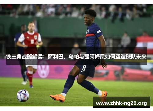 铁三角战略解读：萨利巴、乌帕与楚阿梅尼如何塑造球队未来