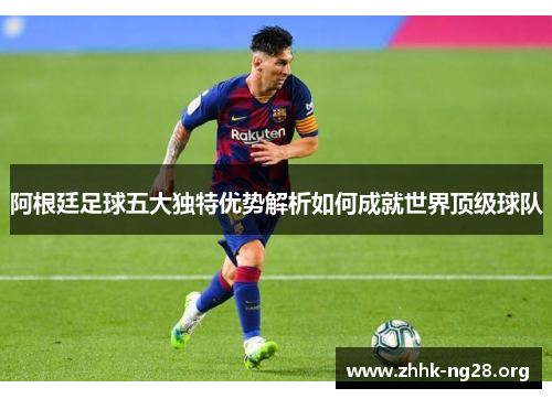 阿根廷足球五大独特优势解析如何成就世界顶级球队