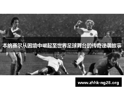 本纳赛尔从困境中崛起至世界足球舞台的传奇逆袭故事